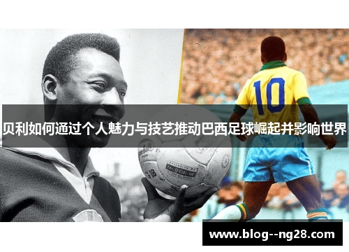 贝利如何通过个人魅力与技艺推动巴西足球崛起并影响世界